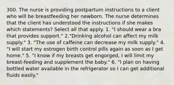 300. The nurse is providing postpartum instructions to a client who will be breastfeeding her newborn. The nurse determines that the client has understood the instructions if she makes which statements? Select all that apply. 1. "I should wear a bra that provides support." 2."Drinking alcohol can affect my milk supply." 3. "The use of caffeine can decrease my milk supply." 4. "I will start my estrogen birth control pills again as soon as I get home." 5. "I know if my breasts get engorged, I will limit my breast-feeding and supplement the baby." 6. "I plan on having bottled water available in the refrigerator so I can get additional fluids easily."