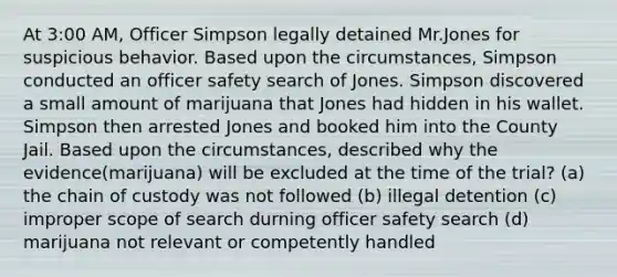 At 3:00 AM, Officer Simpson legally detained Mr.Jones for suspicious behavior. Based upon the circumstances, Simpson conducted an officer safety search of Jones. Simpson discovered a small amount of marijuana that Jones had hidden in his wallet. Simpson then arrested Jones and booked him into the County Jail. Based upon the circumstances, described why the evidence(marijuana) will be excluded at the time of the trial? (a) the chain of custody was not followed (b) illegal detention (c) improper scope of search durning officer safety search (d) marijuana not relevant or competently handled