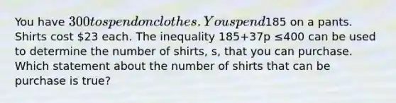 You have 300 to spend on clothes. You spend185 on a pants. Shirts cost 23 each. The inequality 185+37p ≤400 can be used to determine the number of shirts, s, that you can purchase. Which statement about the number of shirts that can be purchase is true?