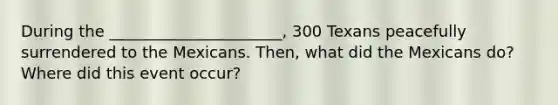 During the ______________________, 300 Texans peacefully surrendered to the Mexicans. Then, what did the Mexicans do? Where did this event occur?