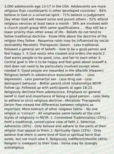 3,000 adolescents age 13-17 in the USA. Adolescents are more religious than counterparts in other developed countries: - 84% believe in God or a universal spirit - 71% believe in Judgement Day when God will reward some and punish others - 52% attend religious services at least twice a month - 38% are involved with a church youth group With some qualifications... - May still be a lower priority than other areas of life - Beliefs do not tend to follow traditional doctrine - Know little about the doctrine of the religion they follow - Response rates may be influenced by social desirability Moralistic Therapeutic Deism: - Less traditional, followed a general set of beliefs - How to be a good person and feel happy 1. A God exists who created and orders the world 2. God wants people to be good, nice, and fair to each other 3. Central goal in life is to be happy and feel good about oneself 4. God does not need to be particularly involved except when needed 5. Good people are rewarded in the afterlife (Heaven) Religious beliefs in adolescence associated with... - Less depression - Less premarital sex - Less drug use - Less delinquent behavior - Better parent-child relationships NSYR Follow-up: Followed up with participants at ages 18-23. Religiosity declined from adolescence. Emphasis on general belief in God and importance of being a good person: - Less likely to adhere to strict religious doctrine - Moralistic Therapeutic Deism Few viewed the differences between religions as important. More tolerant of other religious faiths: - No one religion is "correct" - All emphasize same beliefs at the core Styles of religiosity in NSYR: 1. Committed Traditionalists (15%) - Hold a traditional, conservative view of faith 2. Selective Adherents (30%) - Only believe and adhere to the parts of their religion that appeal to them 3. Spiritually Open (15%) - Only believe that there is some kind of God or spiritual force that exists, but not much else 4. Religiously Indifferent/Hostile (40%) - Religion is irrelevant to their lives - Some may be strongly antireligious