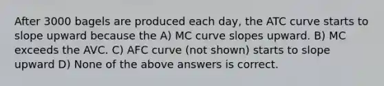 After 3000 bagels are produced each day, the ATC curve starts to slope upward because the A) MC curve slopes upward. B) MC exceeds the AVC. C) AFC curve (not shown) starts to slope upward D) None of the above answers is correct.