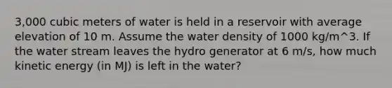 3,000 cubic meters of water is held in a reservoir with average elevation of 10 m. Assume the water density of 1000 kg/m^3. If the water stream leaves the hydro generator at 6 m/s, how much kinetic energy (in MJ) is left in the water?