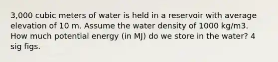 3,000 cubic meters of water is held in a reservoir with average elevation of 10 m. Assume the water density of 1000 kg/m3. How much potential energy (in MJ) do we store in the water? 4 sig figs.