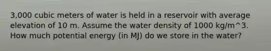 3,000 cubic meters of water is held in a reservoir with average elevation of 10 m. Assume the water density of 1000 kg/m^3. How much potential energy (in MJ) do we store in the water?