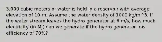 3,000 cubic meters of water is held in a reservoir with average elevation of 10 m. Assume the water density of 1000 kg/m^3. If the water stream leaves the hydro generator at 6 m/s, how much electricity (in MJ) can we generate if the hydro generator has efficiency of 70%?