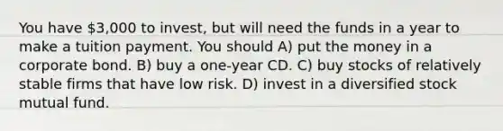 You have 3,000 to invest, but will need the funds in a year to make a tuition payment. You should A) put the money in a corporate bond. B) buy a one-year CD. C) buy stocks of relatively stable firms that have low risk. D) invest in a diversified stock mutual fund.