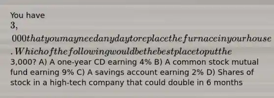 You have 3,000 that you may need any day to replace the furnace in your house. Which of the following would be the best place to put the3,000? A) A one-year CD earning 4% B) A common stock mutual fund earning 9% C) A savings account earning 2% D) Shares of stock in a high-tech company that could double in 6 months