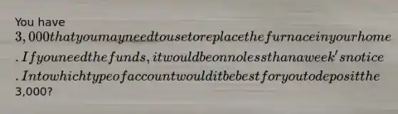 You have 3,000 that you may need to use to replace the furnace in your home. If you need the funds, it would be on no less than a week's notice. Into which type of account would it be best for you to deposit the3,000?