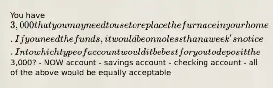 You have 3,000 that you may need to use to replace the furnace in your home. If you need the funds, it would be on no less than a week's notice. Into which type of account would it be best for you to deposit the3,000? - NOW account - savings account - checking account - all of the above would be equally acceptable