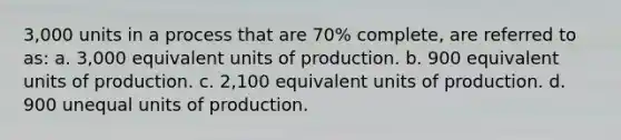 3,000 units in a process that are 70% complete, are referred to as: a. 3,000 equivalent units of production. b. 900 equivalent units of production. c. 2,100 equivalent units of production. d. 900 unequal units of production.