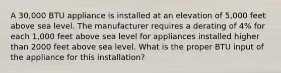 A 30,000 BTU appliance is installed at an elevation of 5,000 feet above sea level. The manufacturer requires a derating of 4% for each 1,000 feet above sea level for appliances installed higher than 2000 feet above sea level. What is the proper BTU input of the appliance for this installation?