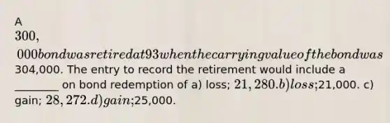 A 300,000 bond was retired at 93 when the carrying value of the bond was304,000. The entry to record the retirement would include a ________ on bond redemption of a) loss; 21,280. b) loss;21,000. c) gain; 28,272. d) gain;25,000.