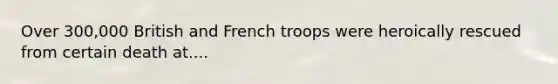 Over 300,000 British and French troops were heroically rescued from certain death at....