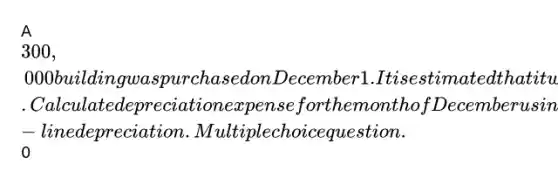 A 300,000 building was purchased on December 1. It is estimated that it will have a life of 20 years and zero salvage value. Calculate depreciation expense for the month of December using straight-line depreciation. Multiple choice question.0