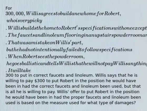 For 300,000, Willis agrees to build a new home for Robert, who is very picky. Willis builds the home to Robert's specifications with one exception. The faucets and linoleum flooring in an upstairs powder room are not exactly what Robert specified. That was a mistake on Willis' part, but he had not intentionally failed to follow specifications. When Robert sees the powder room, he goes ballistic and tells Willis that he will not pay Willis anything for the house. It will take300 to put in correct faucets and linoleum. Willis says that he is willing to pay 300 to put Robert in the position he would have been in had the correct faucets and linoleum been used, but that is all he is willing to pay. Willis' offer to put Robert in the position he would have been in had the proper faucets and linoleum been used is based on the measure used for what type of damages?