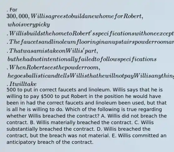 . For 300,000, Willis agrees to build a new home for Robert, who is very picky. Willis builds the home to Robert's specifications with one exception. The faucets and linoleum flooring in an upstairs powder room are not exactly what Robert specified. That was a mistake on Willis' part, but he had not intentionally failed to follow specifications. When Robert sees the powder room, he goes ballistic and tells Willis that he will not pay Willis anything for the house. It will take500 to put in correct faucets and linoleum. Willis says that he is willing to pay 500 to put Robert in the position he would have been in had the correct faucets and linoleum been used, but that is all he is willing to do. Which of the following is true regarding whether Willis breached the contract? A. Willis did not breach the contract. B. Willis materially breached the contract. C. Willis substantially breached the contract. D. Willis breached the contract, but the breach was not material. E. Willis committed an anticipatory breach of the contract.