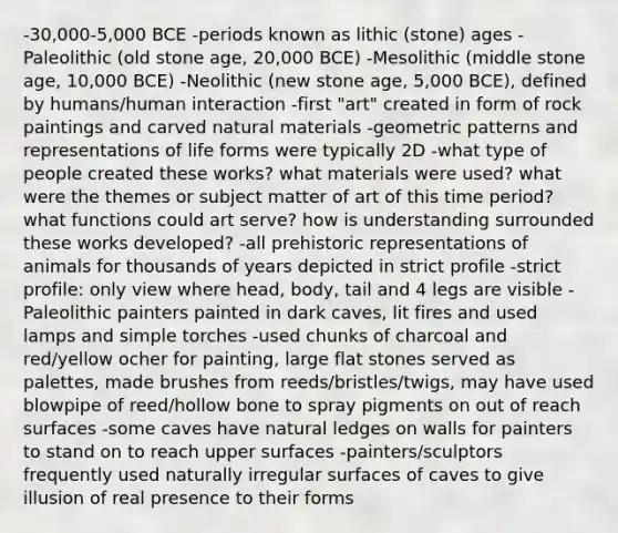 -30,000-5,000 BCE -periods known as lithic (stone) ages -Paleolithic (old stone age, 20,000 BCE) -Mesolithic (middle stone age, 10,000 BCE) -Neolithic (new stone age, 5,000 BCE), defined by humans/human interaction -first "art" created in form of rock paintings and carved natural materials -geometric patterns and representations of life forms were typically 2D -what type of people created these works? what materials were used? what were the themes or subject matter of art of this time period? what functions could art serve? how is understanding surrounded these works developed? -all prehistoric representations of animals for thousands of years depicted in strict profile -strict profile: only view where head, body, tail and 4 legs are visible -Paleolithic painters painted in dark caves, lit fires and used lamps and simple torches -used chunks of charcoal and red/yellow ocher for painting, large flat stones served as palettes, made brushes from reeds/bristles/twigs, may have used blowpipe of reed/hollow bone to spray pigments on out of reach surfaces -some caves have natural ledges on walls for painters to stand on to reach upper surfaces -painters/sculptors frequently used naturally irregular surfaces of caves to give illusion of real presence to their forms