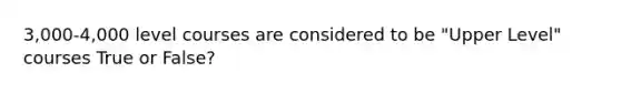 3,000-4,000 level courses are considered to be "Upper Level" courses True or False?