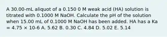 A 30.00-mL aliquot of a 0.150 0 M weak acid (HA) solution is titrated with 0.1000 M NaOH. Calculate the pH of the solution when 15.00 mL of 0.1000 M NaOH has been added. HA has a Ka = 4.75 × 10-6 A. 5.62 B. 0.30 C. 4.84 D. 5.02 E. 5.14