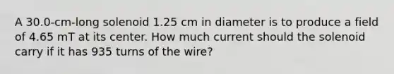 A 30.0-cm-long solenoid 1.25 cm in diameter is to produce a field of 4.65 mT at its center. How much current should the solenoid carry if it has 935 turns of the wire?