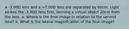 A -3.00D lens and a +7.00D lens are separated by 60cm. Light strikes the -3.00D lens first, forming a virtual object 20cm from the lens. a. Where is the final image in relation to the second lens? b. What is the lateral magnification of the final image?