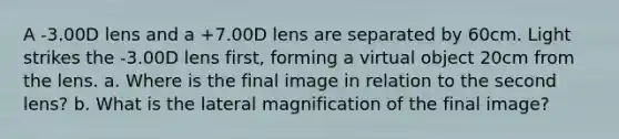 A -3.00D lens and a +7.00D lens are separated by 60cm. Light strikes the -3.00D lens first, forming a virtual object 20cm from the lens. a. Where is the final image in relation to the second lens? b. What is the lateral magnification of the final image?