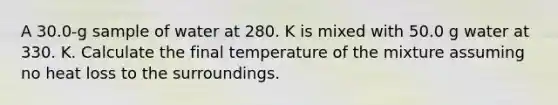 A 30.0-g sample of water at 280. K is mixed with 50.0 g water at 330. K. Calculate the final temperature of the mixture assuming no heat loss to the surroundings.