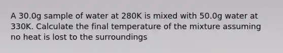 A 30.0g sample of water at 280K is mixed with 50.0g water at 330K. Calculate the final temperature of the mixture assuming no heat is lost to the surroundings