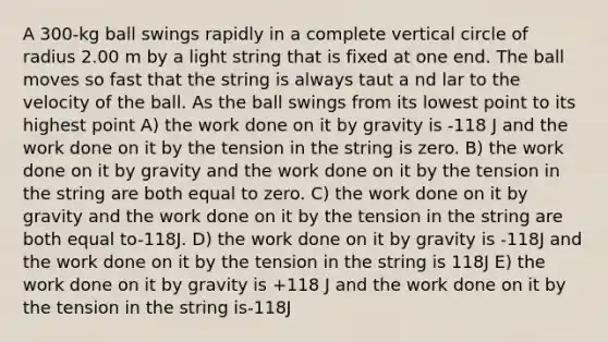 A 300-kg ball swings rapidly in a complete vertical circle of radius 2.00 m by a light string that is fixed at one end. The ball moves so fast that the string is always taut a nd lar to the velocity of the ball. As the ball swings from its lowest point to its highest point A) the work done on it by gravity is -118 J and the work done on it by the tension in the string is zero. B) the work done on it by gravity and the work done on it by the tension in the string are both equal to zero. C) the work done on it by gravity and the work done on it by the tension in the string are both equal to-118J. D) the work done on it by gravity is -118J and the work done on it by the tension in the string is 118J E) the work done on it by gravity is +118 J and the work done on it by the tension in the string is-118J