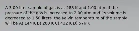 A 3.00-liter sample of gas is at 288 K and 1.00 atm. If the pressure of the gas is increased to 2.00 atm and its volume is decreased to 1.50 liters, the Kelvin temperature of the sample will be A) 144 K B) 288 K C) 432 K D) 576 K