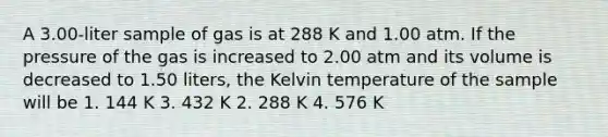 A 3.00-liter sample of gas is at 288 K and 1.00 atm. If the pressure of the gas is increased to 2.00 atm and its volume is decreased to 1.50 liters, the Kelvin temperature of the sample will be 1. 144 K 3. 432 K 2. 288 K 4. 576 K