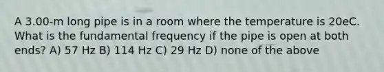 A 3.00-m long pipe is in a room where the temperature is 20eC. What is the fundamental frequency if the pipe is open at both ends? A) 57 Hz B) 114 Hz C) 29 Hz D) none of the above