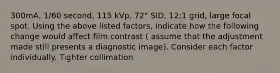 300mA, 1/60 second, 115 kVp, 72" SID, 12:1 grid, large focal spot. Using the above listed factors, indicate how the following change would affect film contrast ( assume that the adjustment made still presents a diagnostic image). Consider each factor individually. Tighter collimation