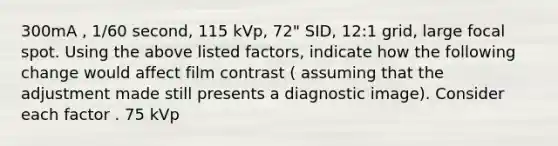 300mA , 1/60 second, 115 kVp, 72" SID, 12:1 grid, large focal spot. Using the above listed factors, indicate how the following change would affect film contrast ( assuming that the adjustment made still presents a diagnostic image). Consider each factor . 75 kVp