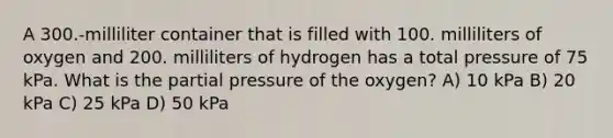 A 300.-milliliter container that is filled with 100. milliliters of oxygen and 200. milliliters of hydrogen has a total pressure of 75 kPa. What is the partial pressure of the oxygen? A) 10 kPa B) 20 kPa C) 25 kPa D) 50 kPa