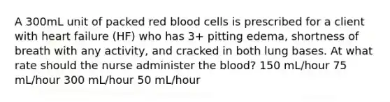 A 300mL unit of packed red blood cells is prescribed for a client with heart failure (HF) who has 3+ pitting edema, shortness of breath with any activity, and cracked in both lung bases. At what rate should the nurse administer the blood? 150 mL/hour 75 mL/hour 300 mL/hour 50 mL/hour