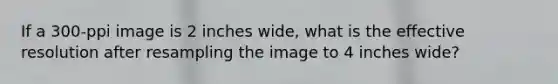 If a 300-ppi image is 2 inches wide, what is the effective resolution after resampling the image to 4 inches wide?