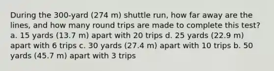 During the 300-yard (274 m) shuttle run, how far away are the lines, and how many round trips are made to complete this test? a. 15 yards (13.7 m) apart with 20 trips d. 25 yards (22.9 m) apart with 6 trips c. 30 yards (27.4 m) apart with 10 trips b. 50 yards (45.7 m) apart with 3 trips