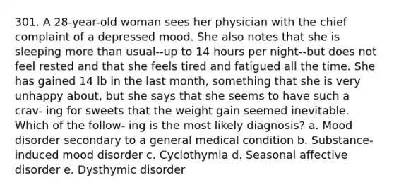 301. A 28-year-old woman sees her physician with the chief complaint of a depressed mood. She also notes that she is sleeping more than usual--up to 14 hours per night--but does not feel rested and that she feels tired and fatigued all the time. She has gained 14 lb in the last month, something that she is very unhappy about, but she says that she seems to have such a crav- ing for sweets that the weight gain seemed inevitable. Which of the follow- ing is the most likely diagnosis? a. Mood disorder secondary to a general medical condition b. Substance-induced mood disorder c. Cyclothymia d. Seasonal affective disorder e. Dysthymic disorder