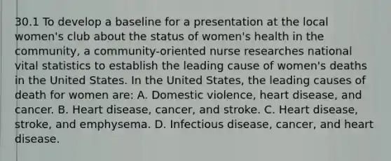 30.1 To develop a baseline for a presentation at the local women's club about the status of women's health in the community, a community-oriented nurse researches national vital statistics to establish the leading cause of women's deaths in the United States. In the United States, the leading causes of death for women are: A. Domestic violence, heart disease, and cancer. B. Heart disease, cancer, and stroke. C. Heart disease, stroke, and emphysema. D. Infectious disease, cancer, and heart disease.