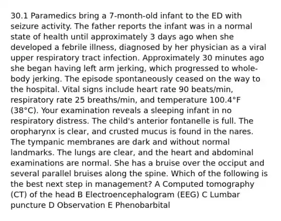 30.1 Paramedics bring a 7-month-old infant to the ED with seizure activity. The father reports the infant was in a normal state of health until approximately 3 days ago when she developed a febrile illness, diagnosed by her physician as a viral upper respiratory tract infection. Approximately 30 minutes ago she began having left arm jerking, which progressed to whole-body jerking. The episode spontaneously ceased on the way to the hospital. Vital signs include heart rate 90 beats/min, respiratory rate 25 breaths/min, and temperature 100.4°F (38°C). Your examination reveals a sleeping infant in no respiratory distress. The child's anterior fontanelle is full. The oropharynx is clear, and crusted mucus is found in the nares. The tympanic membranes are dark and without normal landmarks. The lungs are clear, and the heart and abdominal examinations are normal. She has a bruise over the occiput and several parallel bruises along the spine. Which of the following is the best next step in management? A Computed tomography (CT) of the head B Electroencephalogram (EEG) C Lumbar puncture D Observation E Phenobarbital