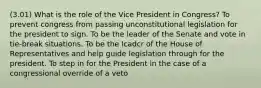 (3.01) What is the role of the Vice President in Congress? To prevent congress from passing unconstitutional legislation for the president to sign. To be the leader of the Senate and vote in tie-break situations. To be the Icadcr of the House of Representatives and help guide legislation through for the president. To step in for the President in the case of a congressional override of a veto