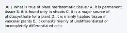 30.1 What is true of plant meristematic tissue? A. it is permanent tissue B. it is found only in shoots C. it is a major source of photosynthate for a plant D. it is mainly haploid tissue in vascular plants E. it consists mainly of undifferentiated or incompletely differentiated cells