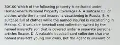 30/100 Which of the following property is excluded under Homeowner's Personal Property Coverage? A. A suitcase full of clothes while the named insured is vacationing in Russia. B. A suitcase full of clothes while the named insured is vacationing in Mexico. C. A valuable baseball card collection owned by the named insured's son that is covered under a separate personal articles floater. D. A valuable baseball card collection that the named insured's young son owns, but the agent is unaware of.