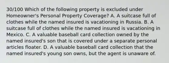 30/100 Which of the following property is excluded under Homeowner's Personal Property Coverage? A. A suitcase full of clothes while the named insured is vacationing in Russia. B. A suitcase full of clothes while the named insured is vacationing in Mexico. C. A valuable baseball card collection owned by the named insured's son that is covered under a separate personal articles floater. D. A valuable baseball card collection that the named insured's young son owns, but the agent is unaware of.