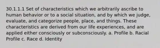 30.1.1.1 Set of characteristics which we arbitrarily ascribe to human behavior or to a social situation, and by which we judge, evaluate, and categorize people, place, and things. These characteristics are derived from our life experiences, and are applied either consciously or subconsciously. a. Profile b. Racial Profile c. Race d. Identity