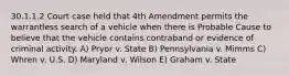 30.1.1.2 Court case held that 4th Amendment permits the warrantless search of a vehicle when there is Probable Cause to believe that the vehicle contains contraband or evidence of criminal activity. A) Pryor v. State B) Pennsylvania v. Mimms C) Whren v. U.S. D) Maryland v. Wilson E) Graham v. State