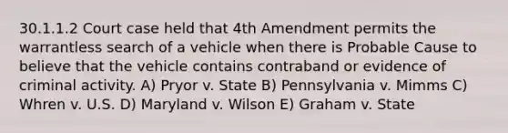 30.1.1.2 Court case held that 4th Amendment permits the warrantless search of a vehicle when there is Probable Cause to believe that the vehicle contains contraband or evidence of criminal activity. A) Pryor v. State B) Pennsylvania v. Mimms C) Whren v. U.S. D) Maryland v. Wilson E) Graham v. State