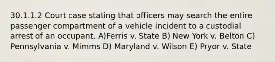 30.1.1.2 Court case stating that officers may search the entire passenger compartment of a vehicle incident to a custodial arrest of an occupant. A)Ferris v. State B) New York v. Belton C) Pennsylvania v. Mimms D) Maryland v. Wilson E) Pryor v. State